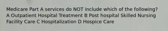 Medicare Part A services do NOT include which of the following? A Outpatient Hospital Treatment B Post hospital Skilled Nursing Facility Care C Hospitalization D Hospice Care