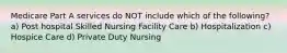 Medicare Part A services do NOT include which of the following? a) Post hospital Skilled Nursing Facility Care b) Hospitalization c) Hospice Care d) Private Duty Nursing