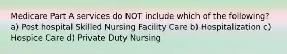 Medicare Part A services do NOT include which of the following? a) Post hospital Skilled Nursing Facility Care b) Hospitalization c) Hospice Care d) Private Duty Nursing