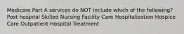 Medicare Part A services do NOT include which of the following? Post hospital Skilled Nursing Facility Care Hospitalization Hospice Care Outpatient Hospital Treatment