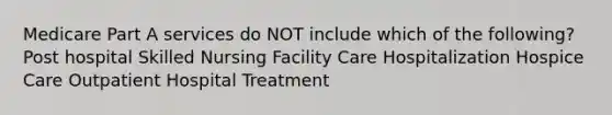 Medicare Part A services do NOT include which of the following? Post hospital Skilled Nursing Facility Care Hospitalization Hospice Care Outpatient Hospital Treatment