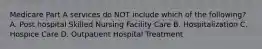 Medicare Part A services do NOT include which of the following? A. Post hospital Skilled Nursing Facility Care B. Hospitalization C. Hospice Care D. Outpatient Hospital Treatment