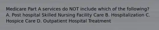 Medicare Part A services do NOT include which of the following? A. Post hospital Skilled Nursing Facility Care B. Hospitalization C. Hospice Care D. Outpatient Hospital Treatment