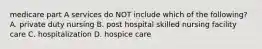 medicare part A services do NOT include which of the following? A. private duty nursing B. post hospital skilled nursing facility care C. hospitalization D. hospice care