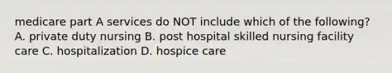 medicare part A services do NOT include which of the following? A. private duty nursing B. post hospital skilled nursing facility care C. hospitalization D. hospice care