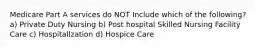 Medicare Part A services do NOT Include which of the following? a) Private Duty Nursing b) Post hospital Skilled Nursing Facility Care c) Hospitallzation d) Hospice Care