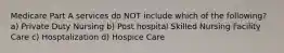 Medicare Part A services do NOT include which of the following? a) Private Duty Nursing b) Post hospital Skilled Nursing Facility Care c) Hosptalization d) Hospice Care