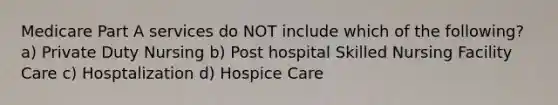 Medicare Part A services do NOT include which of the following? a) Private Duty Nursing b) Post hospital Skilled Nursing Facility Care c) Hosptalization d) Hospice Care