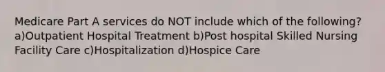 Medicare Part A services do NOT include which of the following?a)Outpatient Hospital Treatment b)Post hospital Skilled Nursing Facility Care c)Hospitalization d)Hospice Care