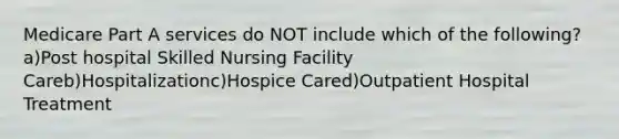 Medicare Part A services do NOT include which of the following?a)Post hospital Skilled Nursing Facility Careb)Hospitalizationc)Hospice Cared)Outpatient Hospital Treatment