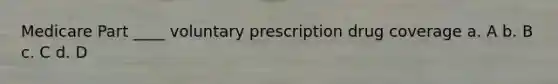 Medicare Part ____ voluntary prescription drug coverage a. A b. B c. C d. D