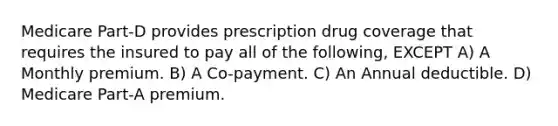 Medicare Part-D provides prescription drug coverage that requires the insured to pay all of the following, EXCEPT A) A Monthly premium. B) A Co-payment. C) An Annual deductible. D) Medicare Part-A premium.