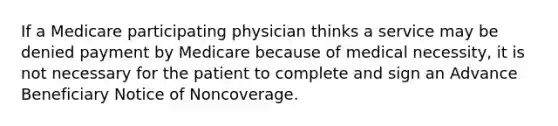 If a Medicare participating physician thinks a service may be denied payment by Medicare because of medical necessity, it is not necessary for the patient to complete and sign an Advance Beneficiary Notice of Noncoverage.