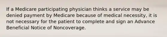 If a Medicare participating physician thinks a service may be denied payment by Medicare because of medical necessity, it is not necessary for the patient to complete and sign an Advance Beneficial Notice of Noncoverage.