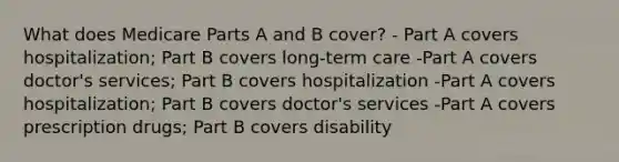 What does Medicare Parts A and B cover? - Part A covers hospitalization; Part B covers long-term care -Part A covers doctor's services; Part B covers hospitalization -Part A covers hospitalization; Part B covers doctor's services -Part A covers prescription drugs; Part B covers disability