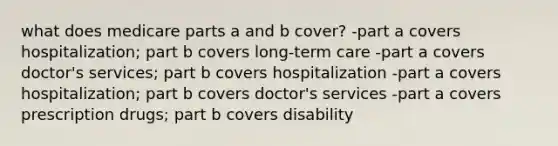 what does medicare parts a and b cover? -part a covers hospitalization; part b covers long-term care -part a covers doctor's services; part b covers hospitalization -part a covers hospitalization; part b covers doctor's services -part a covers prescription drugs; part b covers disability