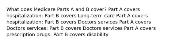 What does Medicare Parts A and B cover? Part A covers hospitalization: Part B covers Long-term care Part A covers hospitalization: Part B covers Doctors services Part A covers Doctors services: Part B covers Doctors services Part A covers prescription drugs: PArt B covers disability