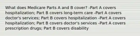 What does Medicare Parts A and B cover? -Part A covers hospitalization; Part B covers long-term care -Part A covers doctor's services; Part B covers hospitalization -Part A covers hospitalization; Part B covers doctor's services -Part A covers prescription drugs; Part B covers disability