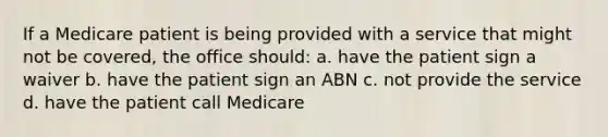 If a Medicare patient is being provided with a service that might not be covered, the office should: a. have the patient sign a waiver b. have the patient sign an ABN c. not provide the service d. have the patient call Medicare