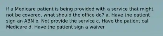 If a Medicare patient is being provided with a service that might not be covered, what should the office do? a. Have the patient sign an ABN b. Not provide the service c. Have the patient call Medicare d. Have the patient sign a waiver