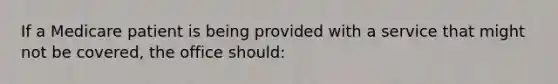 If a Medicare patient is being provided with a service that might not be covered, the office should: