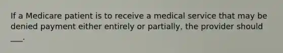 If a Medicare patient is to receive a medical service that may be denied payment either entirely or partially, the provider should ___.