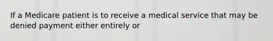 If a Medicare patient is to receive a medical service that may be denied payment either entirely or