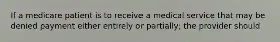 If a medicare patient is to receive a medical service that may be denied payment either entirely or partially; the provider should