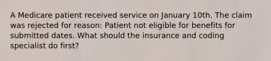 A Medicare patient received service on January 10th. The claim was rejected for reason: Patient not eligible for benefits for submitted dates. What should the insurance and coding specialist do first?