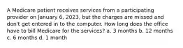 A Medicare patient receives services from a participating provider on January 6, 2023, but the charges are missed and don't get entered in to the computer. How long does the office have to bill Medicare for the services? a. 3 months b. 12 months c. 6 months d. 1 month