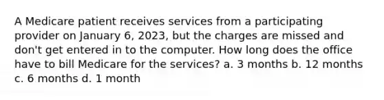 A Medicare patient receives services from a participating provider on January 6, 2023, but the charges are missed and don't get entered in to the computer. How long does the office have to bill Medicare for the services? a. 3 months b. 12 months c. 6 months d. 1 month