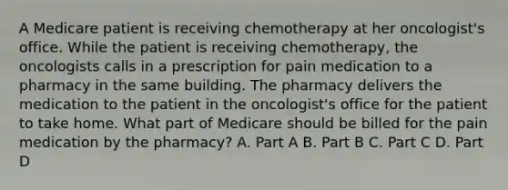 A Medicare patient is receiving chemotherapy at her oncologist's office. While the patient is receiving chemotherapy, the oncologists calls in a prescription for pain medication to a pharmacy in the same building. The pharmacy delivers the medication to the patient in the oncologist's office for the patient to take home. What part of Medicare should be billed for the pain medication by the pharmacy? A. Part A B. Part B C. Part C D. Part D