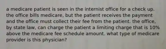 a medicare patient is seen in the internist office for a check up. the office bills medicare, but the patient receives the payment and the office must collect their fee from the patient. the office, by state law, can charge the patient a limiting charge that is 10% above the medicare fee schedule amount. what type of medicare provider is this physician?