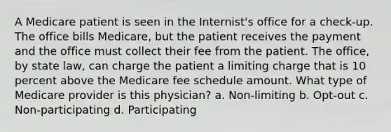 A Medicare patient is seen in the Internist's office for a check-up. The office bills Medicare, but the patient receives the payment and the office must collect their fee from the patient. The office, by state law, can charge the patient a limiting charge that is 10 percent above the Medicare fee schedule amount. What type of Medicare provider is this physician? a. Non-limiting b. Opt-out c. Non-participating d. Participating