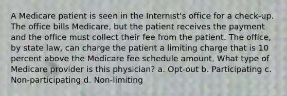 A Medicare patient is seen in the Internist's office for a check-up. The office bills Medicare, but the patient receives the payment and the office must collect their fee from the patient. The office, by state law, can charge the patient a limiting charge that is 10 percent above the Medicare fee schedule amount. What type of Medicare provider is this physician? a. Opt-out b. Participating c. Non-participating d. Non-limiting