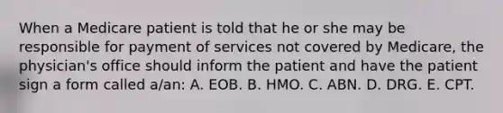 When a Medicare patient is told that he or she may be responsible for payment of services not covered by Medicare, the physician's office should inform the patient and have the patient sign a form called a/an: A. EOB. B. HMO. C. ABN. D. DRG. E. CPT.