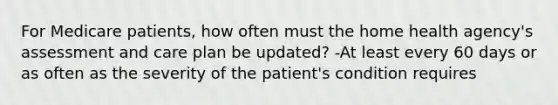 For Medicare patients, how often must the home health agency's assessment and care plan be updated? -At least every 60 days or as often as the severity of the patient's condition requires