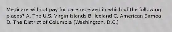 Medicare will not pay for care received in which of the following places? A. The U.S. Virgin Islands B. Iceland C. American Samoa D. The District of Columbia (Washington, D.C.)