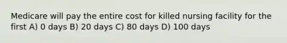 Medicare will pay the entire cost for killed nursing facility for the first A) 0 days B) 20 days C) 80 days D) 100 days