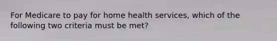 For Medicare to pay for home health services, which of the following two criteria must be met?