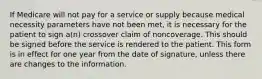 If Medicare will not pay for a service or supply because medical necessity parameters have not been met, it is necessary for the patient to sign a(n) crossover claim of noncoverage. This should be signed before the service is rendered to the patient. This form is in effect for one year from the date of signature, unless there are changes to the information.