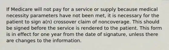 If Medicare will not pay for a service or supply because medical necessity parameters have not been met, it is necessary for the patient to sign a(n) crossover claim of noncoverage. This should be signed before the service is rendered to the patient. This form is in effect for one year from the date of signature, unless there are changes to the information.