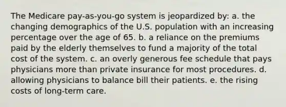 The Medicare pay-as-you-go system is jeopardized by: a. the changing demographics of the U.S. population with an increasing percentage over the age of 65. b. a reliance on the premiums paid by the elderly themselves to fund a majority of the total cost of the system. c. an overly generous fee schedule that pays physicians more than private insurance for most procedures. d. allowing physicians to balance bill their patients. e. the rising costs of long-term care.