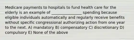 Medicare payments to hospitals to fund health care for the elderly is an example of ________________ spending because eligible individuals automatically and regularly receive benefits without specific congressional authorizing action from one year to the next. A) mandatory B) compensatory C) discretionary D) compulsory E) None of the above