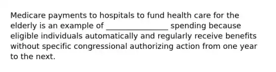 Medicare payments to hospitals to fund health care for the elderly is an example of ________________ spending because eligible individuals automatically and regularly receive benefits without specific congressional authorizing action from one year to the next.