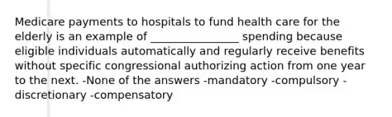 Medicare payments to hospitals to fund health care for the elderly is an example of ________________ spending because eligible individuals automatically and regularly receive benefits without specific congressional authorizing action from one year to the next. -None of the answers -mandatory -compulsory -discretionary -compensatory