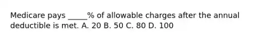 Medicare pays _____% of allowable charges after the annual deductible is met. A. 20 B. 50 C. 80 D. 100