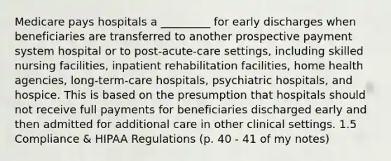 Medicare pays hospitals a _________ for early discharges when beneficiaries are transferred to another prospective payment system hospital or to post-acute-care settings, including skilled nursing facilities, inpatient rehabilitation facilities, home health agencies, long-term-care hospitals, psychiatric hospitals, and hospice. This is based on the presumption that hospitals should not receive full payments for beneficiaries discharged early and then admitted for additional care in other clinical settings. 1.5 Compliance & HIPAA Regulations (p. 40 - 41 of my notes)