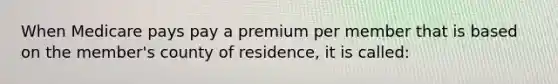 When Medicare pays pay a premium per member that is based on the member's county of residence, it is called: