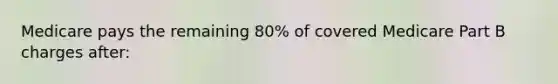 Medicare pays the remaining 80% of covered Medicare Part B charges after: